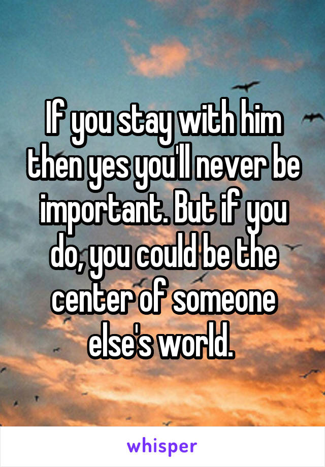 If you stay with him then yes you'll never be important. But if you do, you could be the center of someone else's world. 