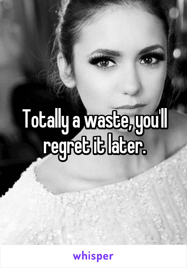 Totally a waste, you'll regret it later.