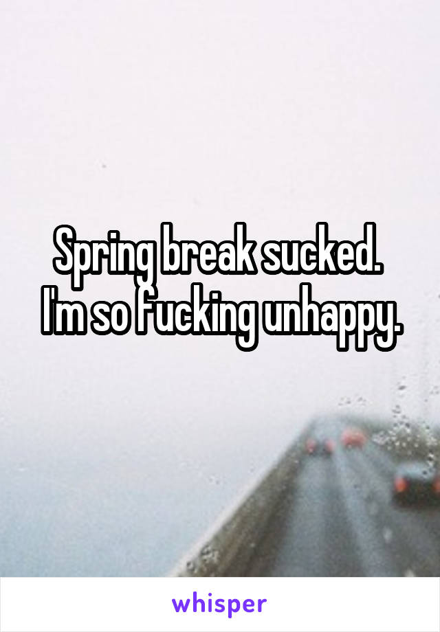 Spring break sucked. 
I'm so fucking unhappy. 