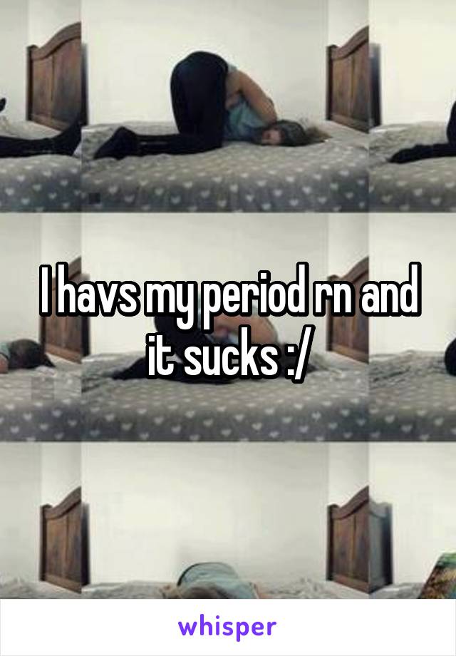 I havs my period rn and it sucks :/