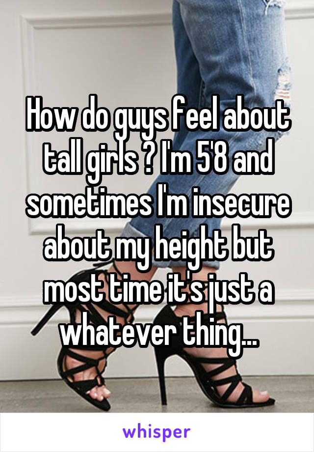 How do guys feel about tall girls ? I'm 5'8 and sometimes I'm insecure about my height but most time it's just a whatever thing...