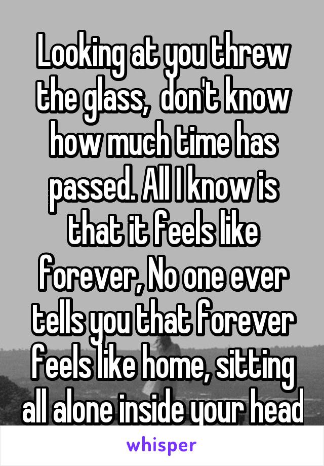 Looking at you threw the glass,  don't know how much time has passed. All I know is that it feels like forever, No one ever tells you that forever feels like home, sitting all alone inside your head