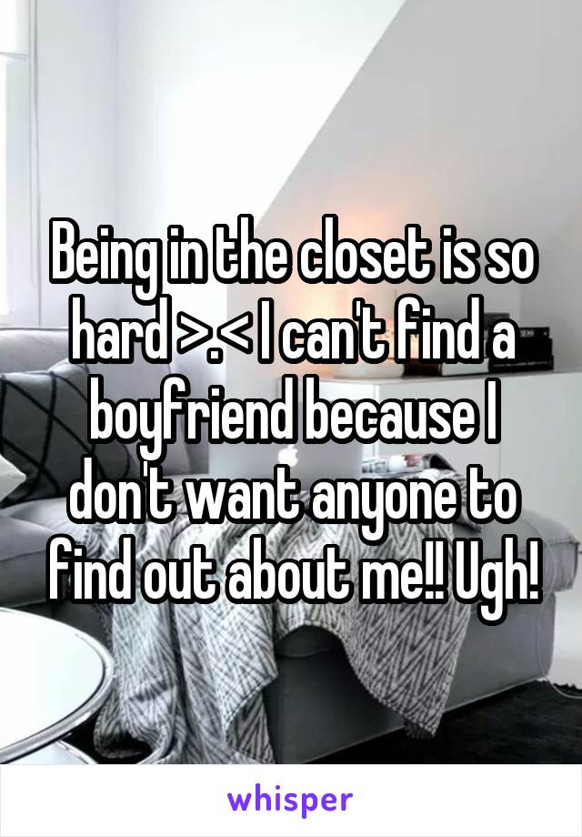 Being in the closet is so hard >.< I can't find a boyfriend because I don't want anyone to find out about me!! Ugh!