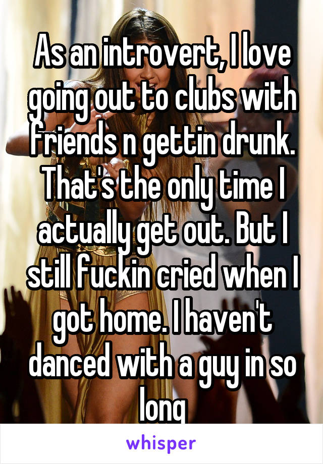 As an introvert, I love going out to clubs with friends n gettin drunk. That's the only time I actually get out. But I still fuckin cried when I got home. I haven't danced with a guy in so long