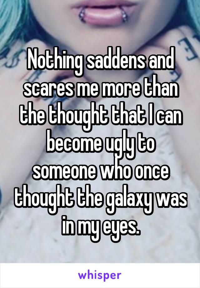 Nothing saddens and scares me more than the thought that I can become ugly to someone who once thought the galaxy was in my eyes.