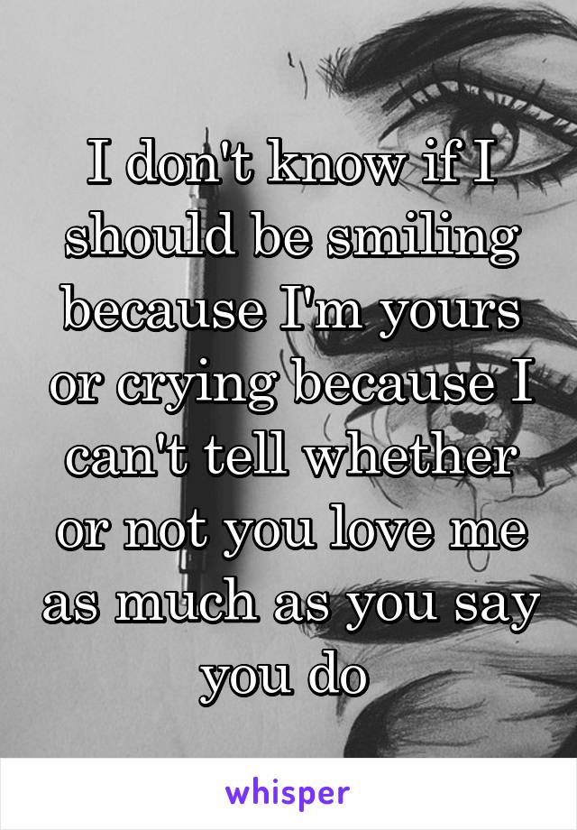 I don't know if I should be smiling because I'm yours or crying because I can't tell whether or not you love me as much as you say you do 