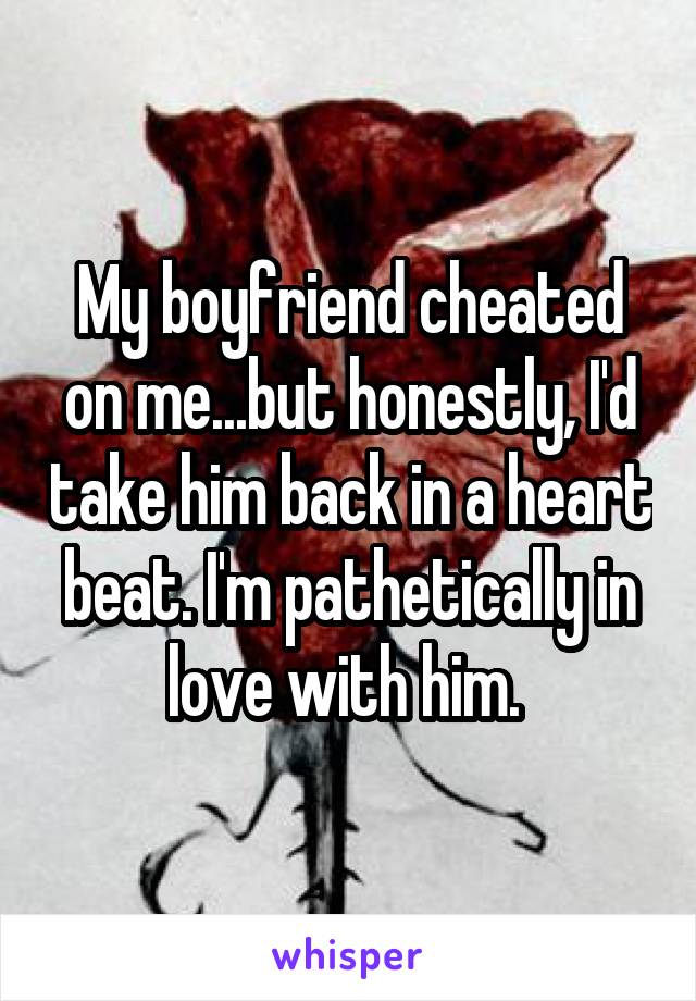 My boyfriend cheated on me...but honestly, I'd take him back in a heart beat. I'm pathetically in love with him. 