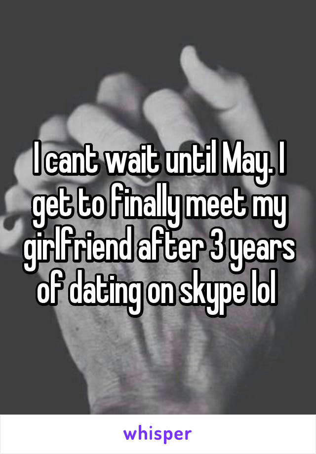 I cant wait until May. I get to finally meet my girlfriend after 3 years of dating on skype lol 