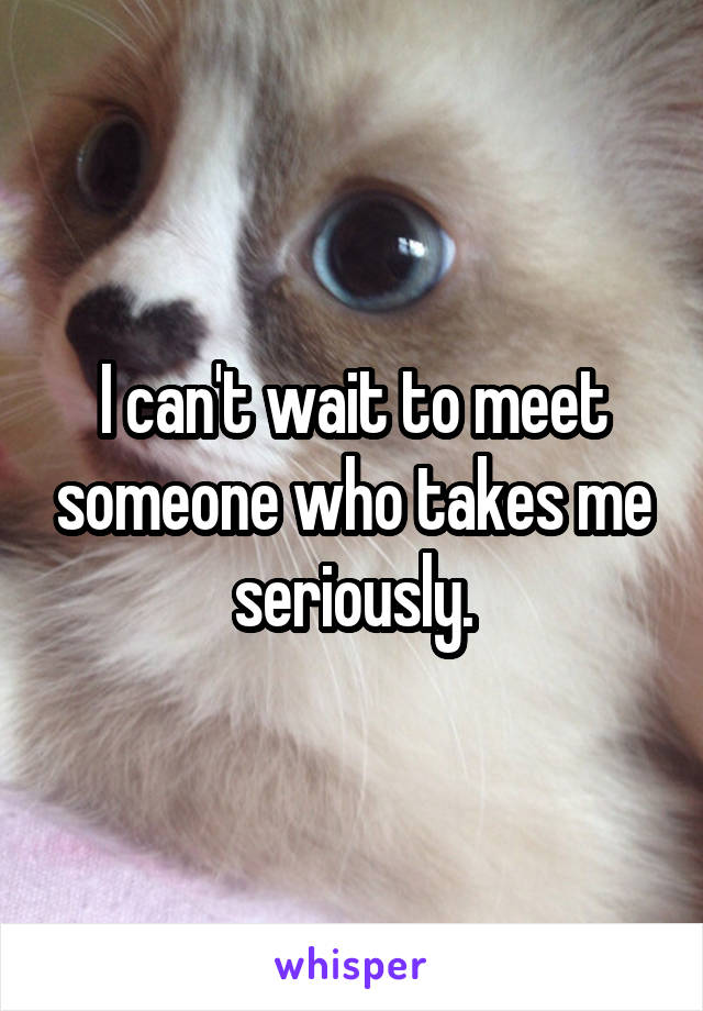 I can't wait to meet someone who takes me seriously.