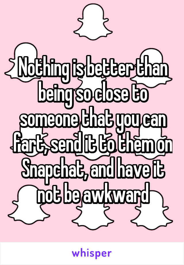 Nothing is better than being so close to someone that you can fart, send it to them on Snapchat, and have it not be awkward