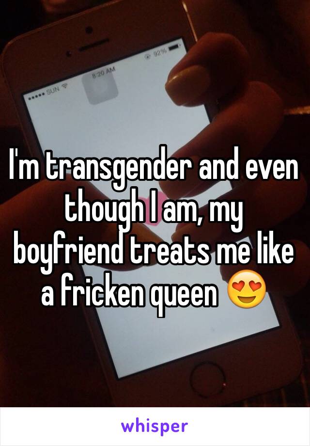 I'm transgender and even though I am, my boyfriend treats me like a fricken queen 😍