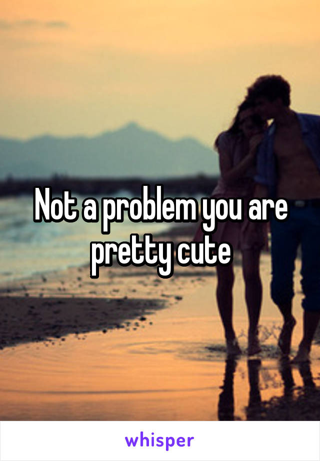 Not a problem you are pretty cute