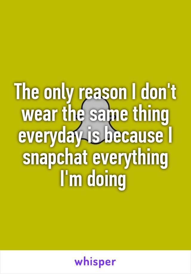 The only reason I don't wear the same thing everyday is because I snapchat everything I'm doing 