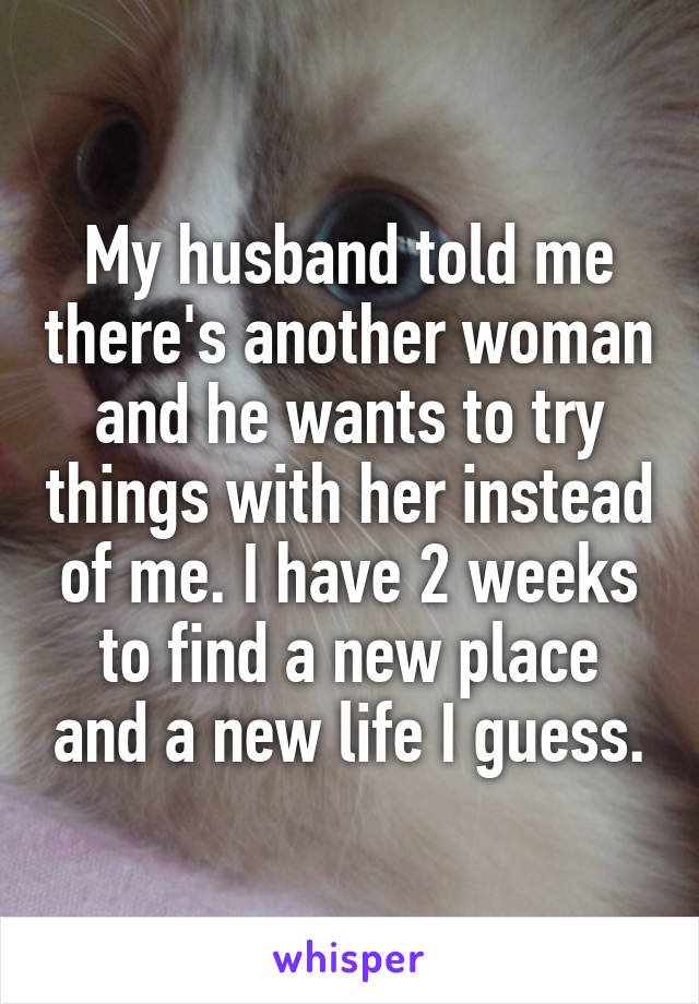 My husband told me there's another woman and he wants to try things with her instead of me. I have 2 weeks to find a new place and a new life I guess.