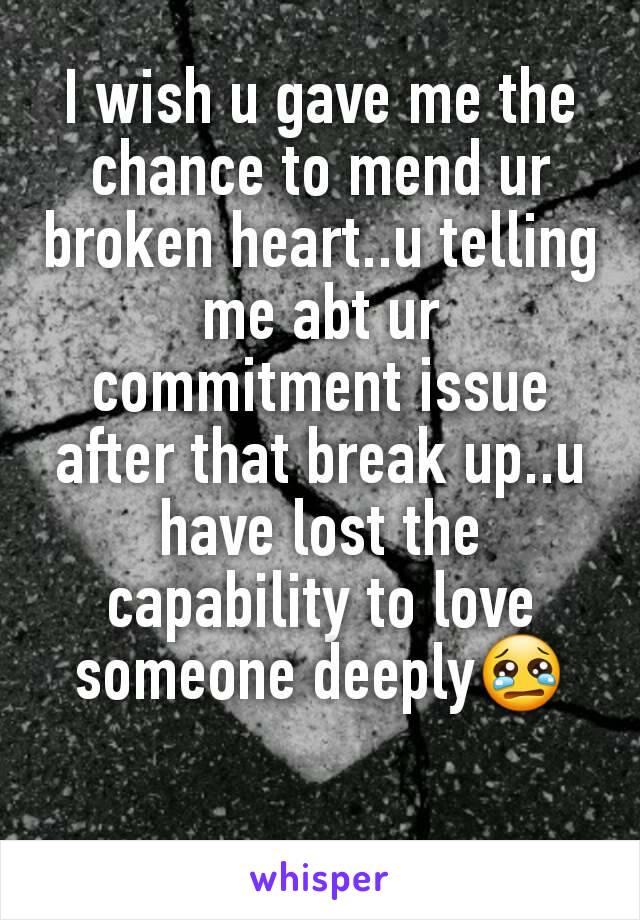 I wish u gave me the chance to mend ur broken heart..u telling me abt ur commitment issue after that break up..u have lost the capability to love someone deeply😢