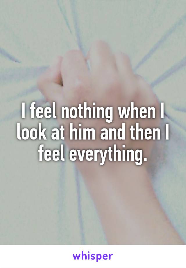 I feel nothing when I look at him and then I feel everything.