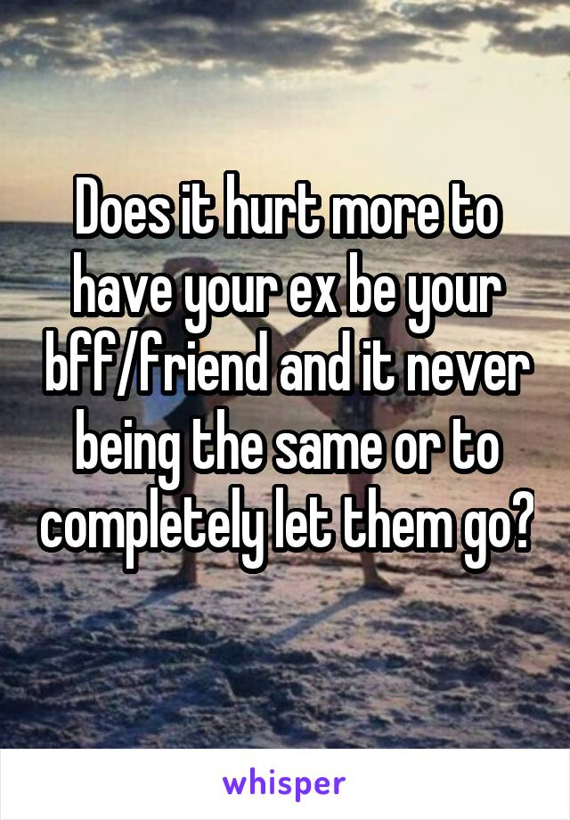 Does it hurt more to have your ex be your bff/friend and it never being the same or to completely let them go? 