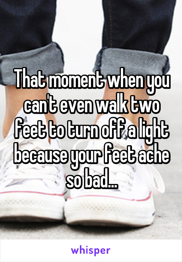 That moment when you can't even walk two feet to turn off a light because your feet ache so bad...