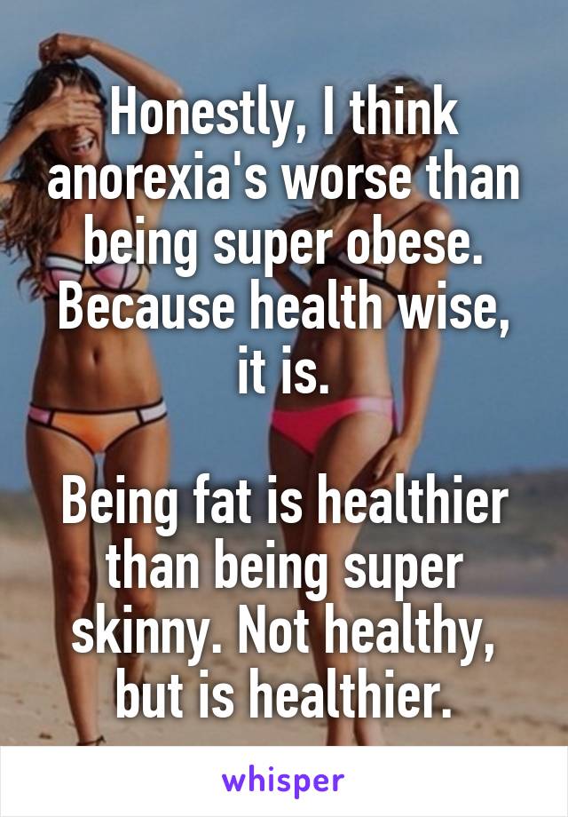 Honestly, I think anorexia's worse than being super obese. Because health wise, it is.

Being fat is healthier than being super skinny. Not healthy, but is healthier.