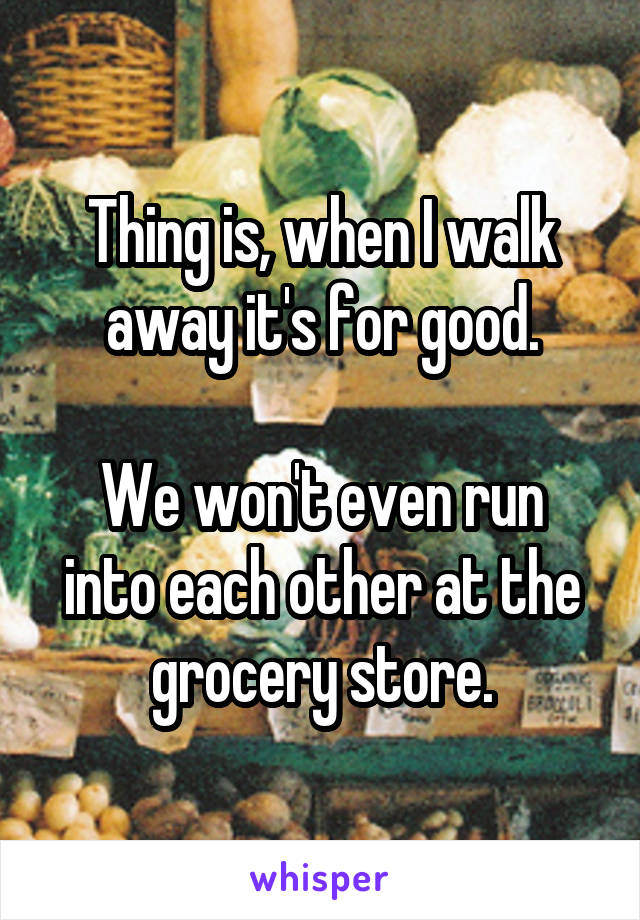 Thing is, when I walk away it's for good.

We won't even run into each other at the grocery store.