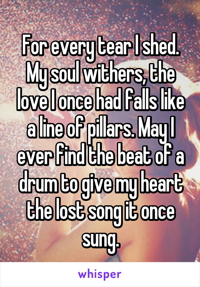 For every tear I shed. My soul withers, the love I once had falls like a line of pillars. May I ever find the beat of a drum to give my heart the lost song it once sung.