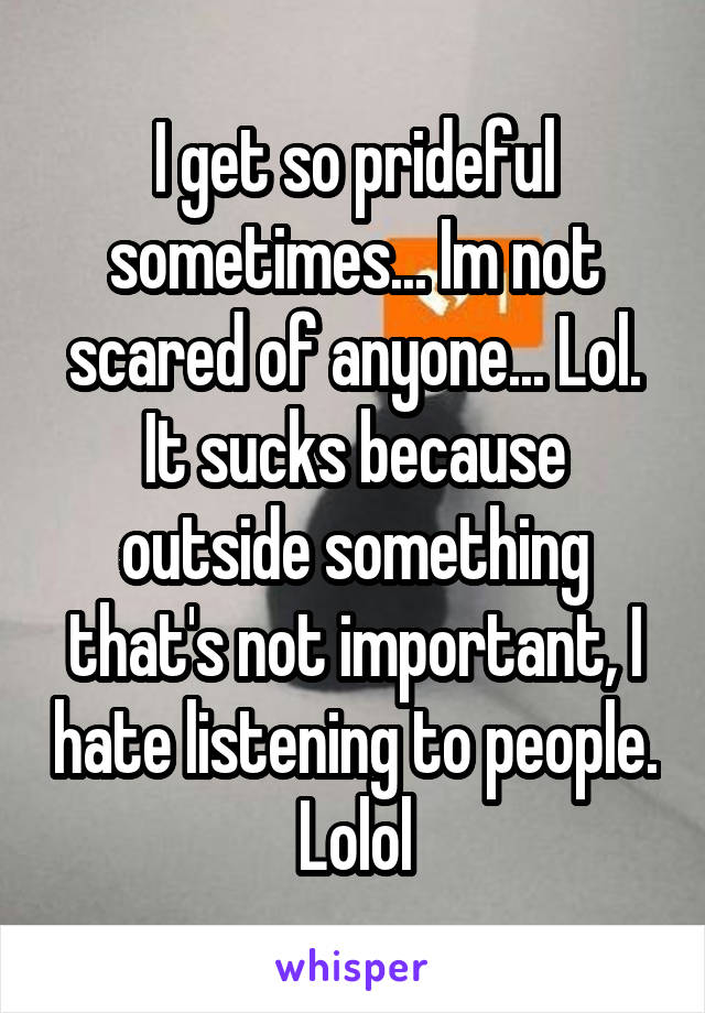 I get so prideful sometimes... Im not scared of anyone... Lol. It sucks because outside something that's not important, I hate listening to people. Lolol