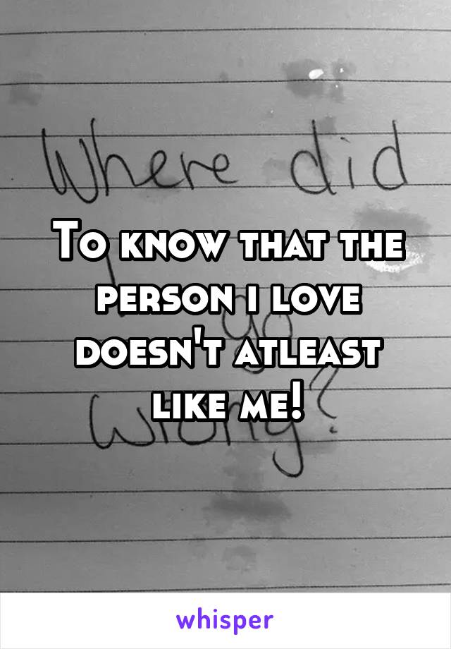 To know that the person i love doesn't atleast like me!