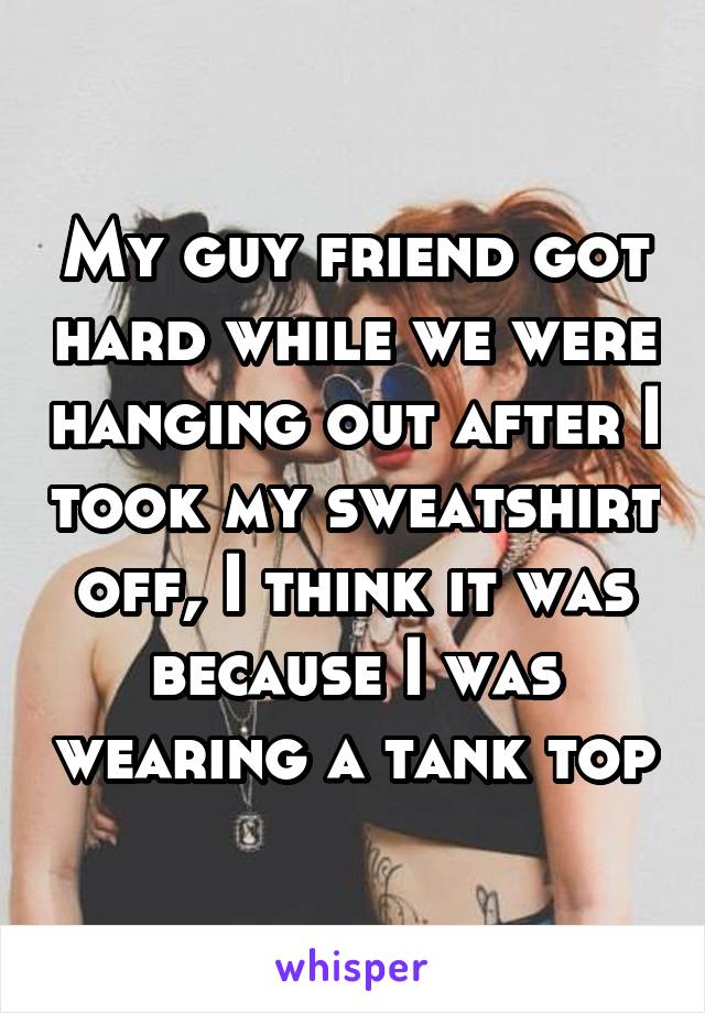 My guy friend got hard while we were hanging out after I took my sweatshirt off, I think it was because I was wearing a tank top