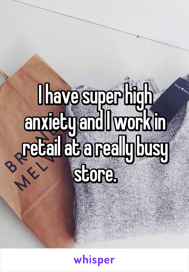 I have super high anxiety and I work in retail at a really busy store.