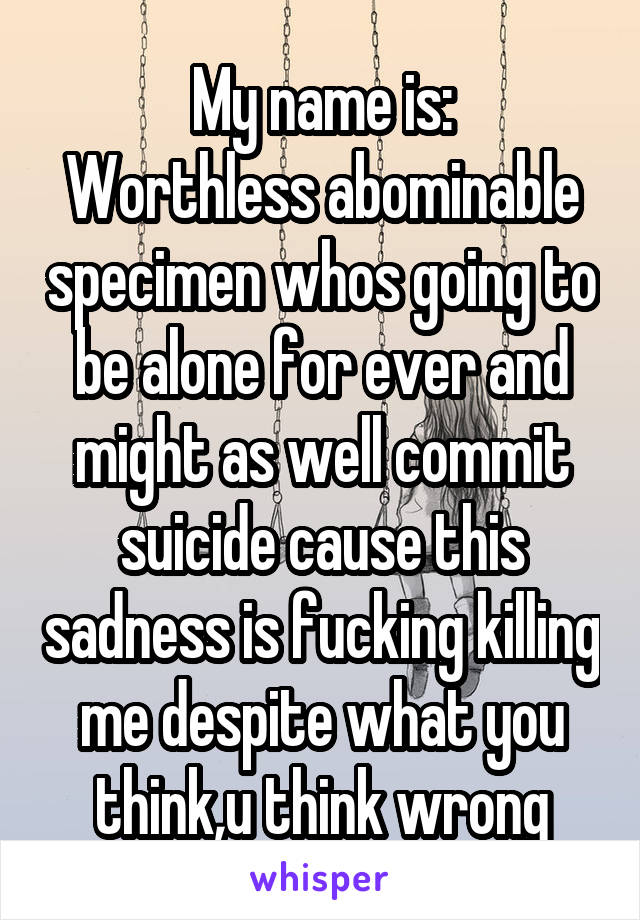 My name is:
Worthless abominable specimen whos going to be alone for ever and might as well commit suicide cause this sadness is fucking killing me despite what you think,u think wrong