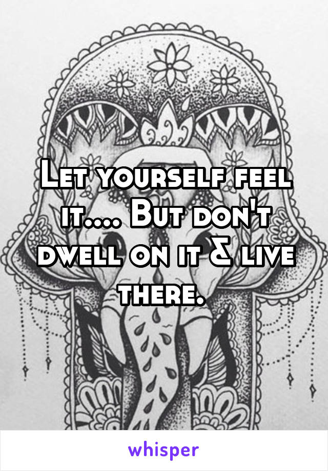 Let yourself feel it.... But don't dwell on it & live there. 