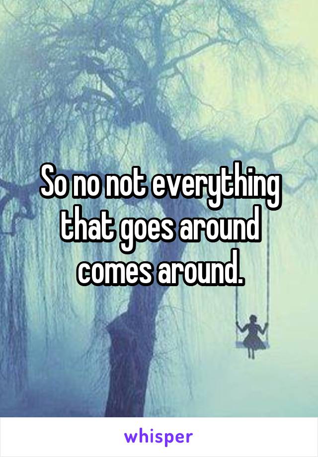 So no not everything that goes around comes around.