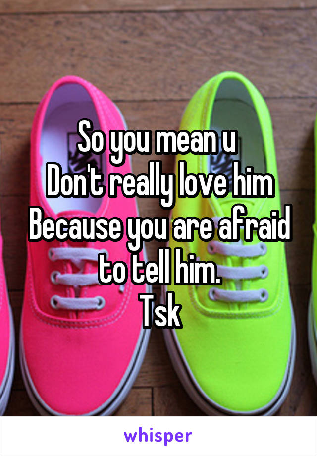 So you mean u 
Don't really love him
Because you are afraid to tell him.
Tsk