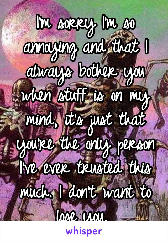 I'm sorry I'm so annoying and that I always bother you when stuff is on my mind, it's just that you're the only person I've ever trusted this much. I don't want to lose you. 