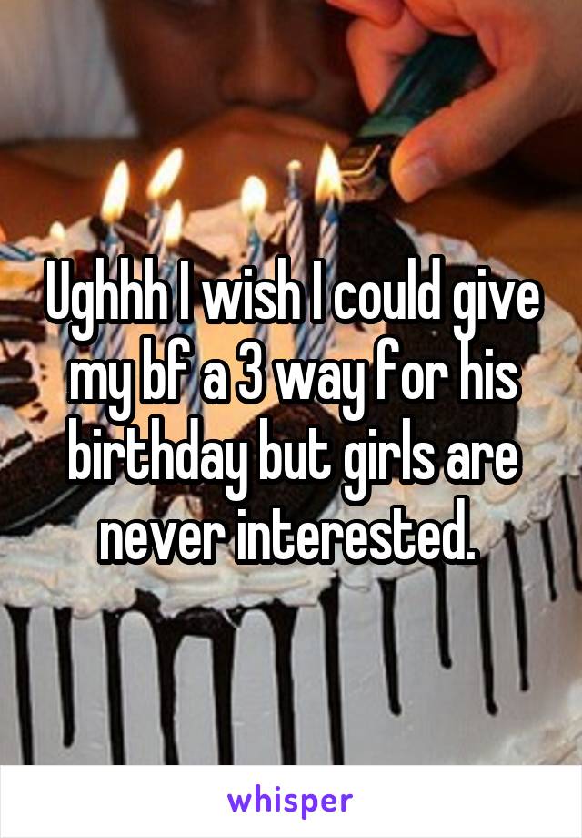 Ughhh I wish I could give my bf a 3 way for his birthday but girls are never interested. 