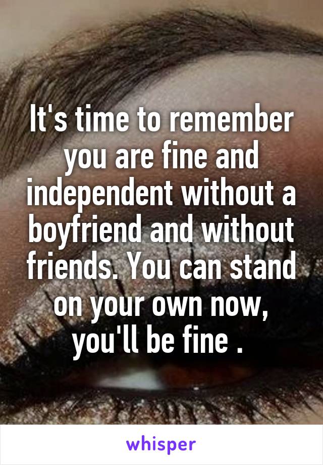 It's time to remember you are fine and independent without a boyfriend and without friends. You can stand on your own now, you'll be fine . 