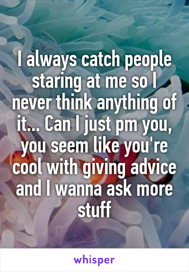 I always catch people staring at me so I never think anything of it... Can I just pm you, you seem like you're cool with giving advice and I wanna ask more stuff