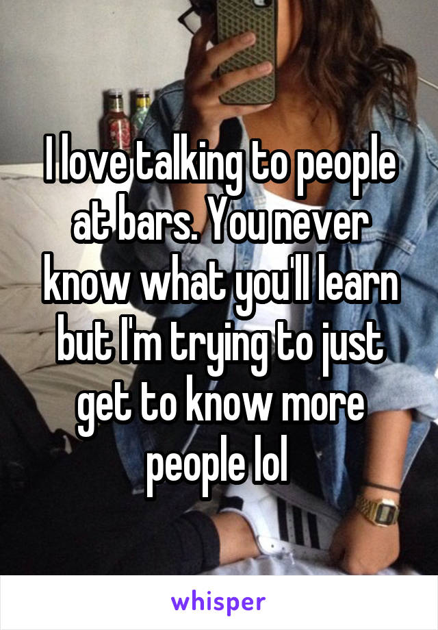 I love talking to people at bars. You never know what you'll learn but I'm trying to just get to know more people lol 