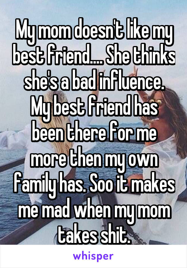 My mom doesn't like my best friend.... She thinks she's a bad influence.
My best friend has been there for me more then my own family has. Soo it makes me mad when my mom takes shit.