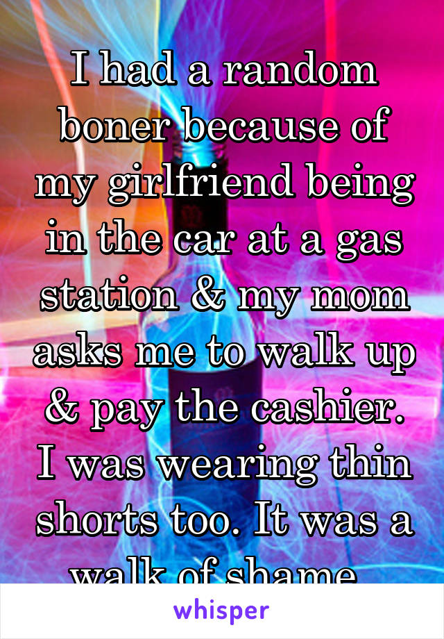 I had a random boner because of my girlfriend being in the car at a gas station & my mom asks me to walk up & pay the cashier. I was wearing thin shorts too. It was a walk of shame. 
