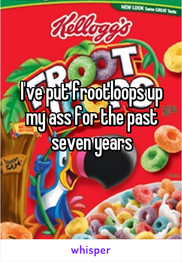 I've put frootloops up my ass for the past seven years
