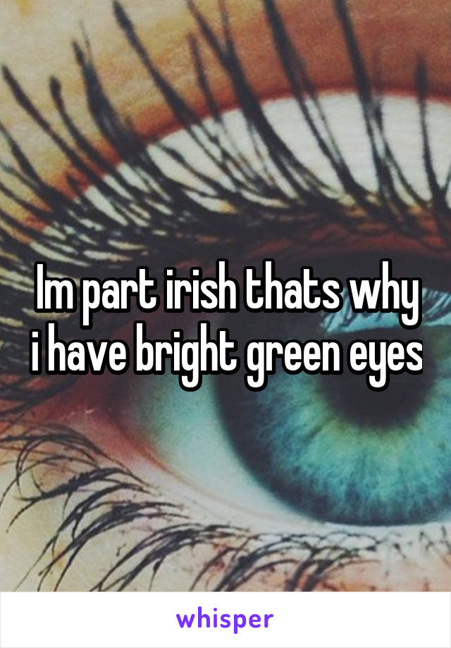 Im part irish thats why i have bright green eyes