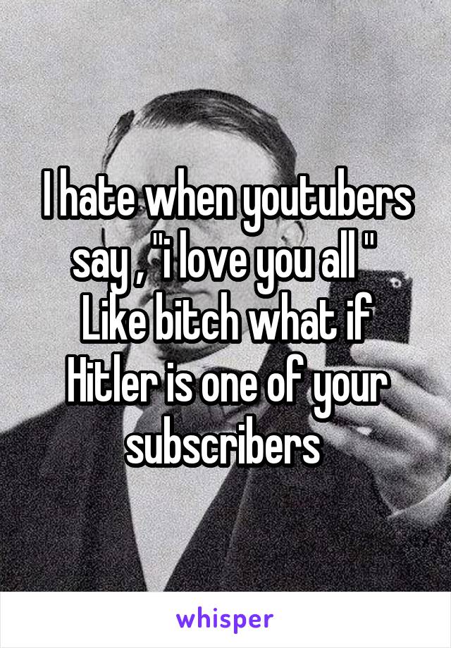 I hate when youtubers say , "i love you all " 
Like bitch what if Hitler is one of your subscribers 