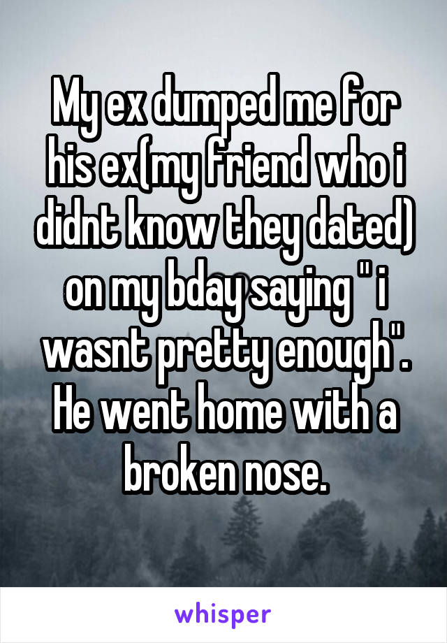 My ex dumped me for his ex(my friend who i didnt know they dated) on my bday saying " i wasnt pretty enough". He went home with a broken nose.
