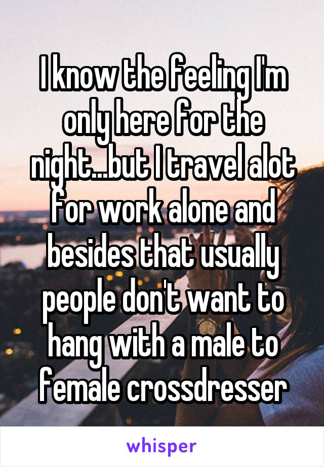 I know the feeling I'm only here for the night...but I travel alot for work alone and besides that usually people don't want to hang with a male to female crossdresser