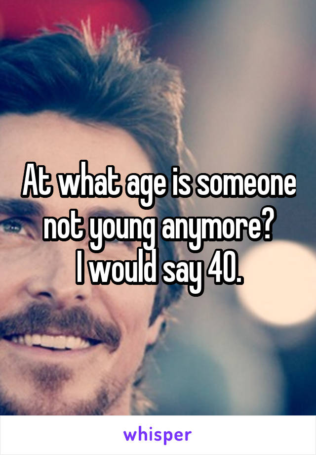 At what age is someone not young anymore?
I would say 40.