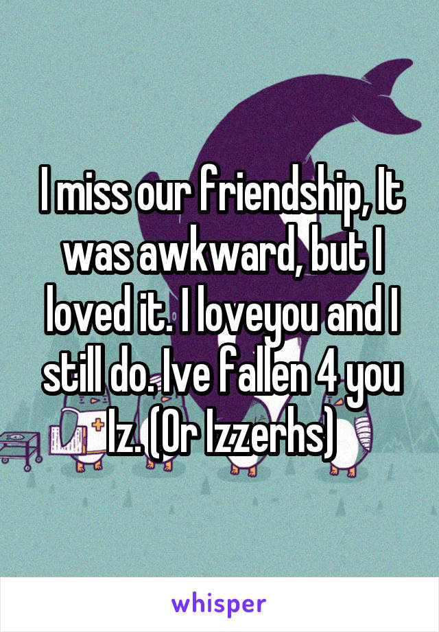 I miss our friendship, It was awkward, but I loved it. I loveyou and I still do. Ive fallen 4 you Iz. (Or Izzerhs)