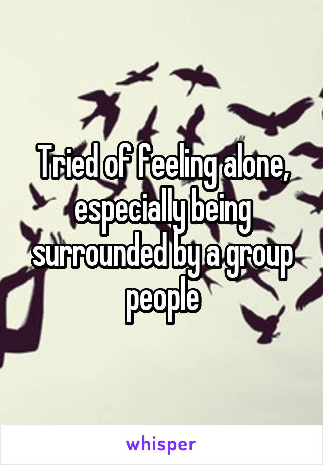 Tried of feeling alone, especially being surrounded by a group people