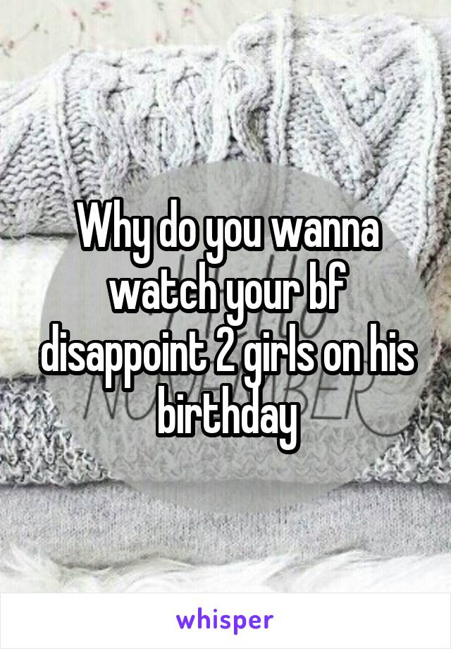 Why do you wanna watch your bf disappoint 2 girls on his birthday