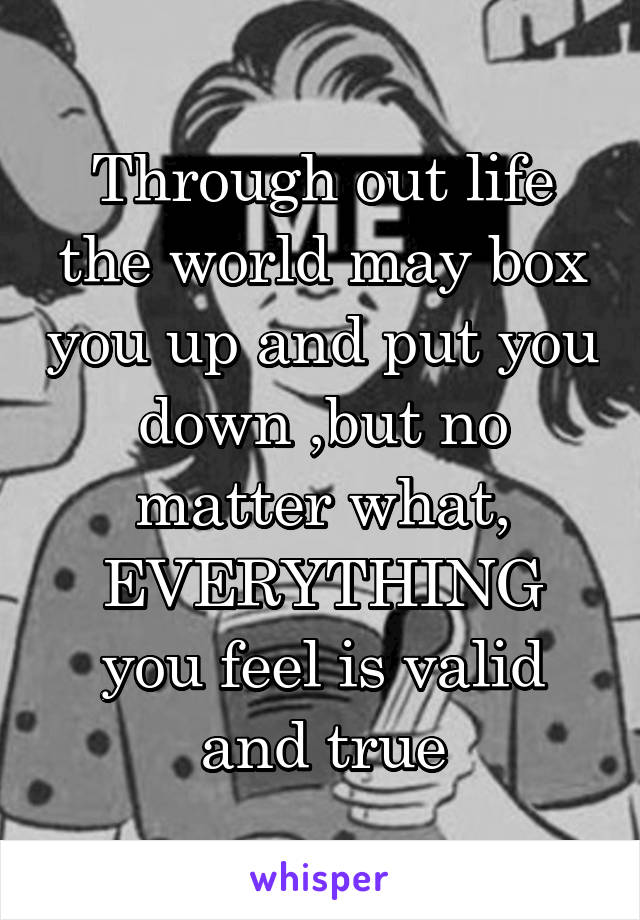 Through out life the world may box you up and put you down ,but no matter what, EVERYTHING you feel is valid and true